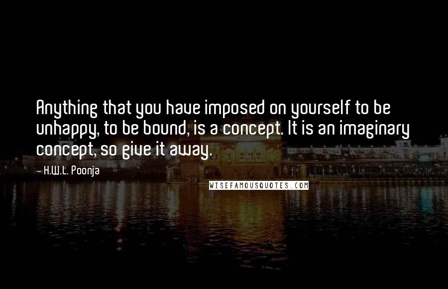 H.W.L. Poonja Quotes: Anything that you have imposed on yourself to be unhappy, to be bound, is a concept. It is an imaginary concept, so give it away.