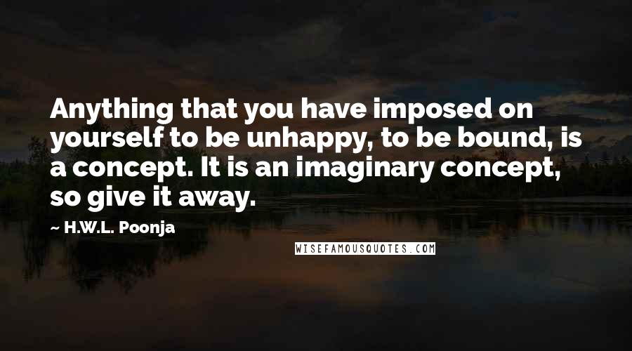 H.W.L. Poonja Quotes: Anything that you have imposed on yourself to be unhappy, to be bound, is a concept. It is an imaginary concept, so give it away.