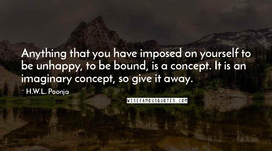 H.W.L. Poonja Quotes: Anything that you have imposed on yourself to be unhappy, to be bound, is a concept. It is an imaginary concept, so give it away.