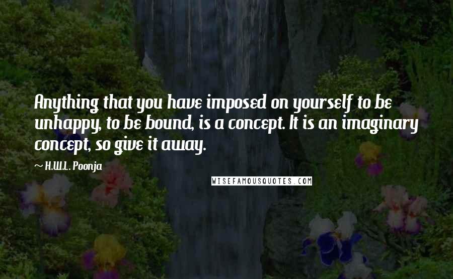 H.W.L. Poonja Quotes: Anything that you have imposed on yourself to be unhappy, to be bound, is a concept. It is an imaginary concept, so give it away.