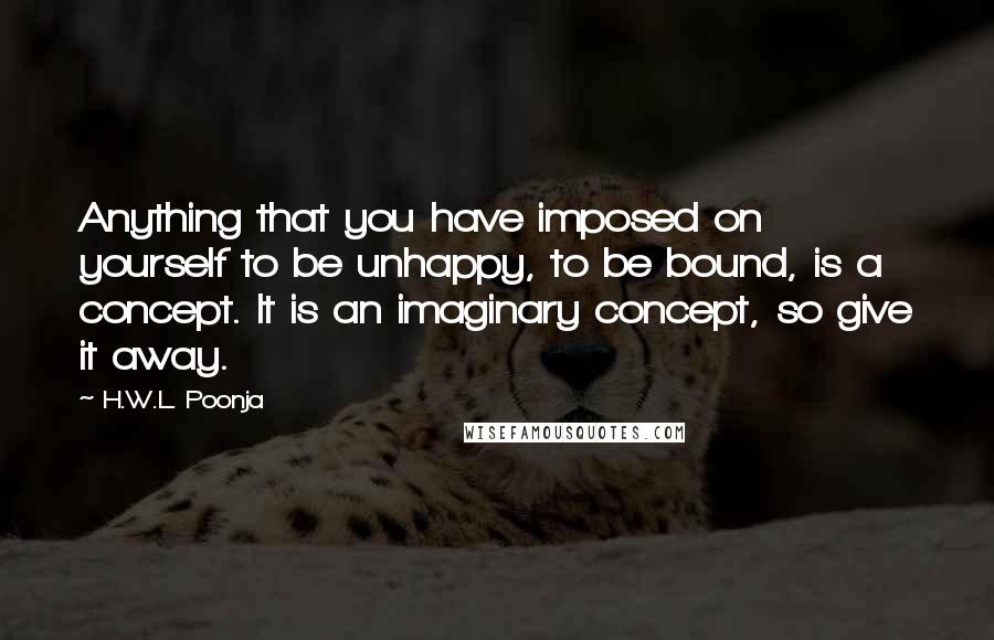 H.W.L. Poonja Quotes: Anything that you have imposed on yourself to be unhappy, to be bound, is a concept. It is an imaginary concept, so give it away.