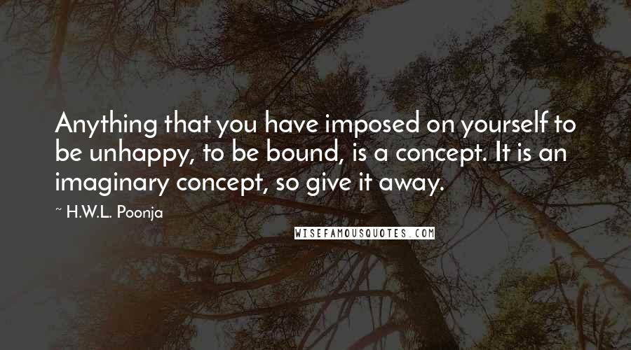 H.W.L. Poonja Quotes: Anything that you have imposed on yourself to be unhappy, to be bound, is a concept. It is an imaginary concept, so give it away.