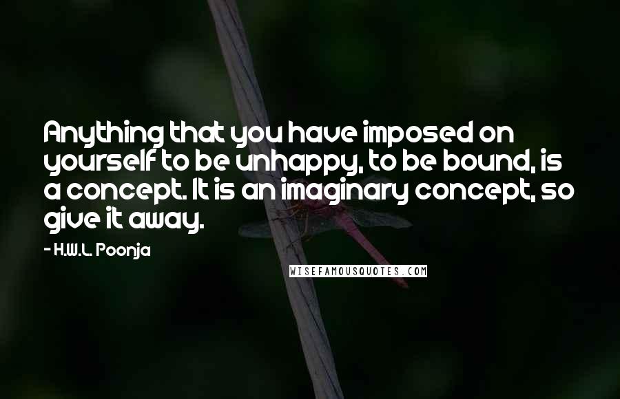 H.W.L. Poonja Quotes: Anything that you have imposed on yourself to be unhappy, to be bound, is a concept. It is an imaginary concept, so give it away.