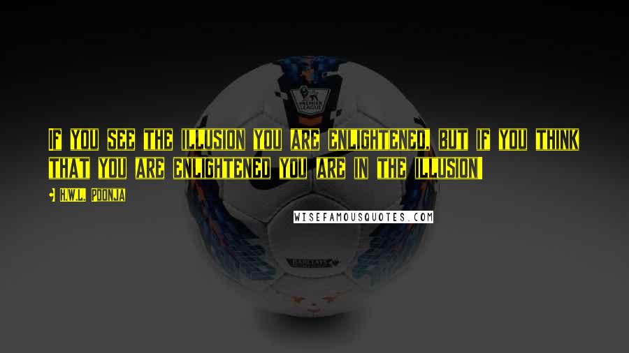 H.W.L. Poonja Quotes: If you see the illusion you are enlightened, but if you think that you are enlightened you are in the illusion!