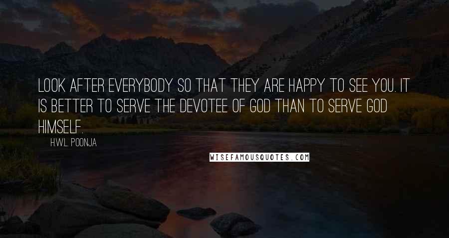 H.W.L. Poonja Quotes: Look after everybody So that they are happy to see you. It is better to serve the devotee of god than to serve god himself.
