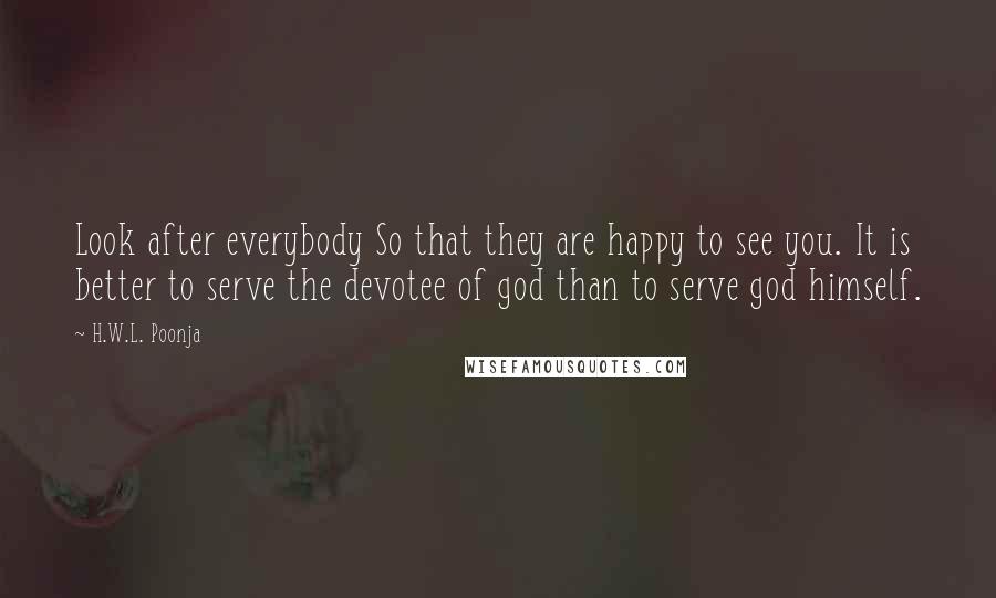 H.W.L. Poonja Quotes: Look after everybody So that they are happy to see you. It is better to serve the devotee of god than to serve god himself.