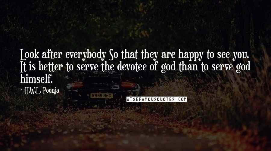 H.W.L. Poonja Quotes: Look after everybody So that they are happy to see you. It is better to serve the devotee of god than to serve god himself.