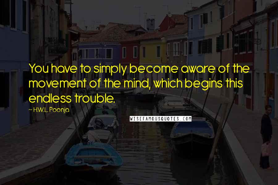 H.W.L. Poonja Quotes: You have to simply become aware of the movement of the mind, which begins this endless trouble.