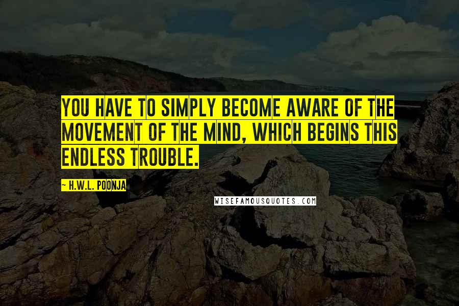 H.W.L. Poonja Quotes: You have to simply become aware of the movement of the mind, which begins this endless trouble.