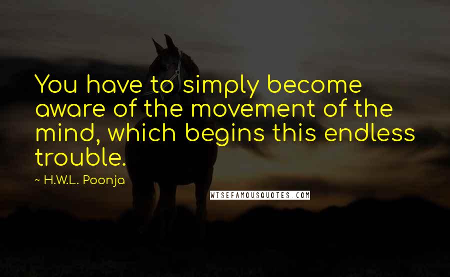 H.W.L. Poonja Quotes: You have to simply become aware of the movement of the mind, which begins this endless trouble.