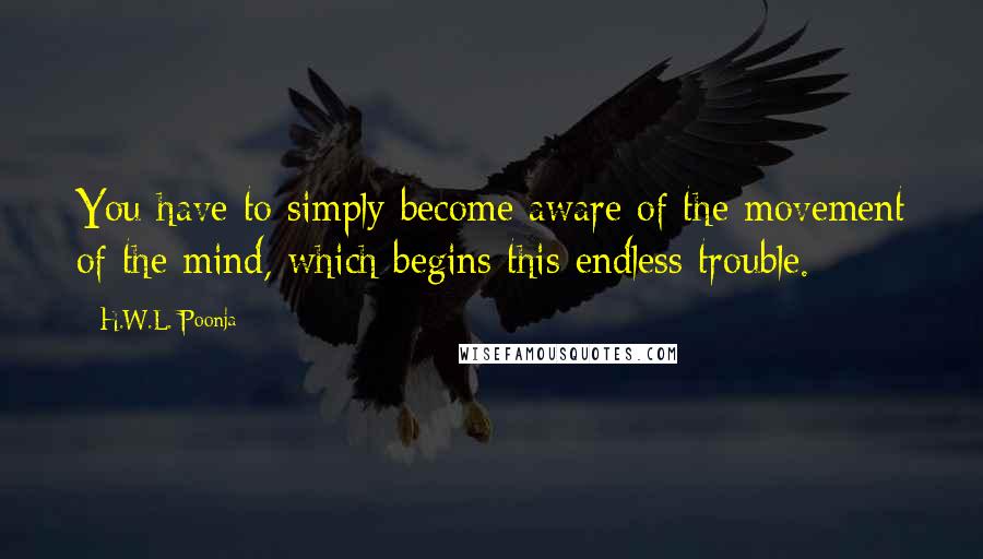 H.W.L. Poonja Quotes: You have to simply become aware of the movement of the mind, which begins this endless trouble.