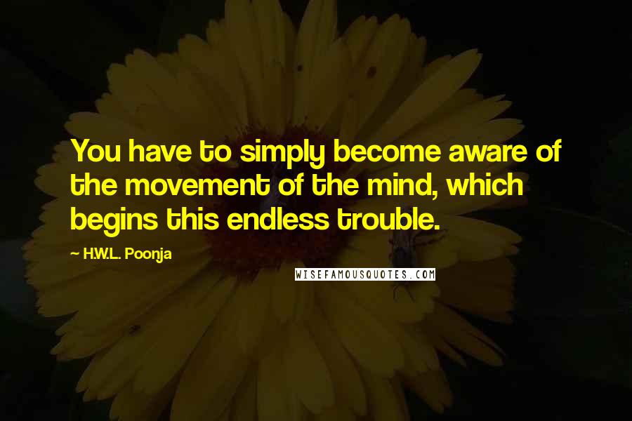 H.W.L. Poonja Quotes: You have to simply become aware of the movement of the mind, which begins this endless trouble.