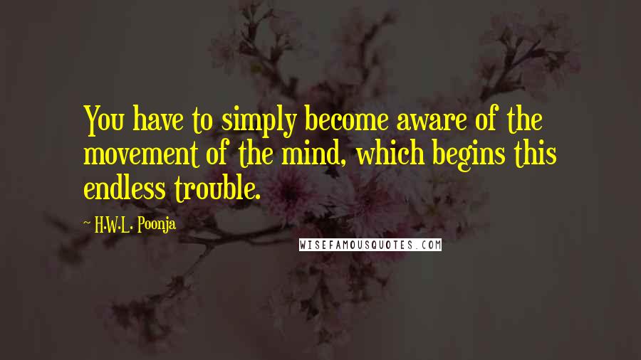 H.W.L. Poonja Quotes: You have to simply become aware of the movement of the mind, which begins this endless trouble.