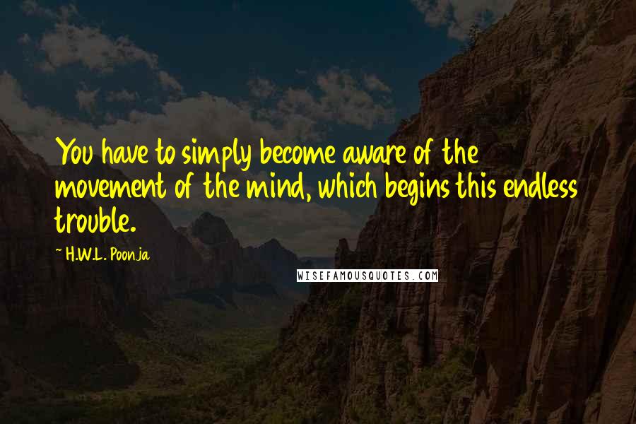H.W.L. Poonja Quotes: You have to simply become aware of the movement of the mind, which begins this endless trouble.