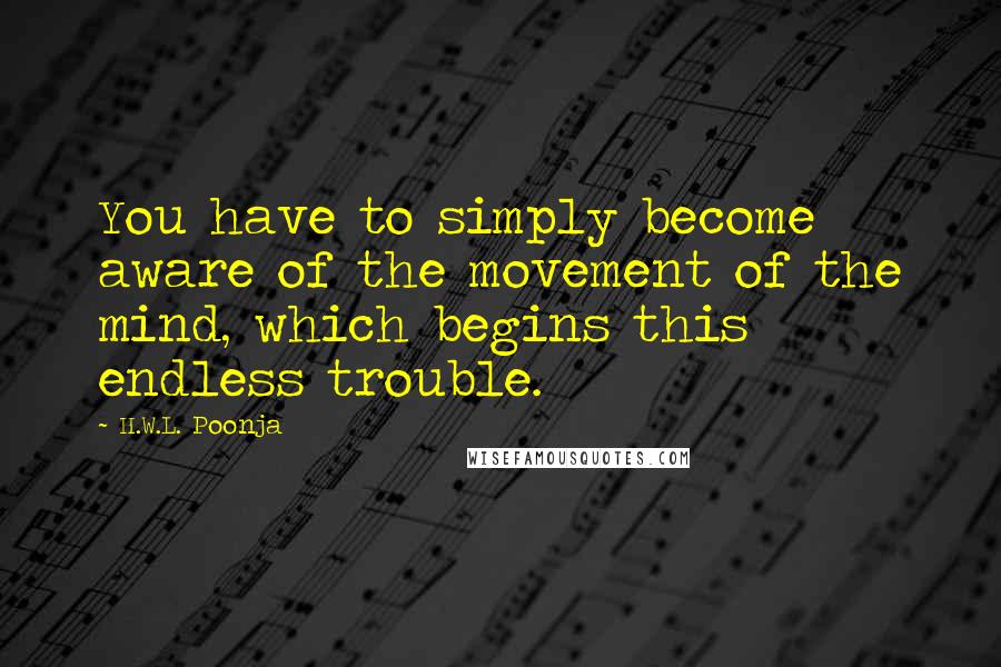 H.W.L. Poonja Quotes: You have to simply become aware of the movement of the mind, which begins this endless trouble.