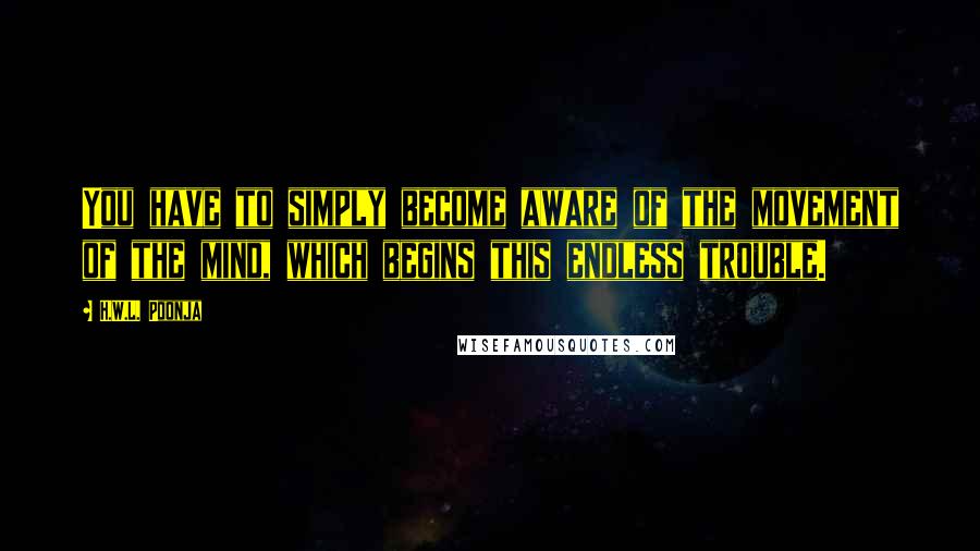 H.W.L. Poonja Quotes: You have to simply become aware of the movement of the mind, which begins this endless trouble.