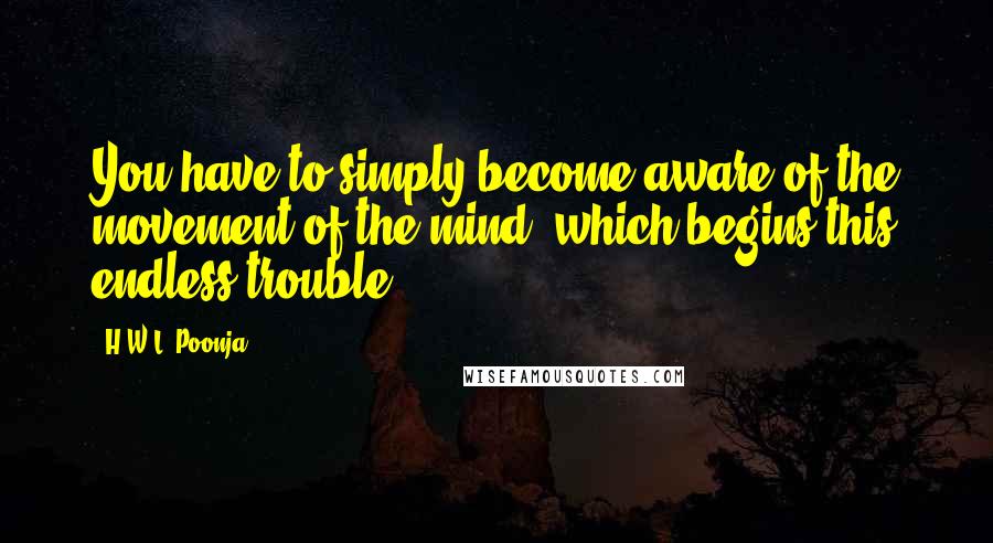 H.W.L. Poonja Quotes: You have to simply become aware of the movement of the mind, which begins this endless trouble.