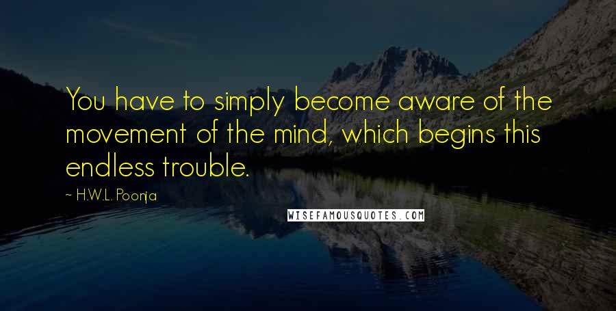 H.W.L. Poonja Quotes: You have to simply become aware of the movement of the mind, which begins this endless trouble.