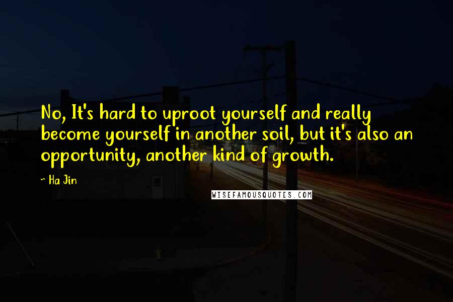 Ha Jin Quotes: No, It's hard to uproot yourself and really become yourself in another soil, but it's also an opportunity, another kind of growth.