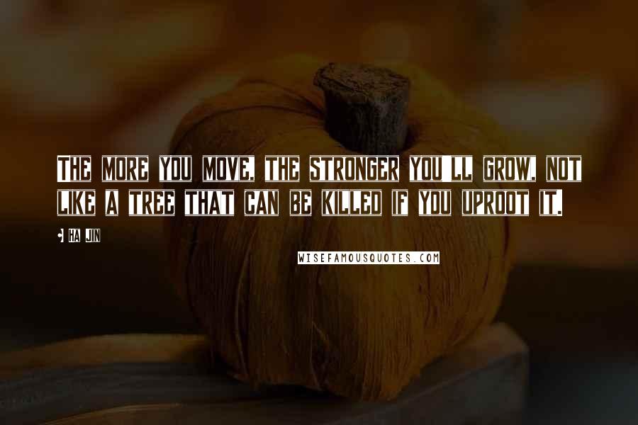 Ha Jin Quotes: The more you move, the stronger you'll grow, not like a tree that can be killed if you uproot it.