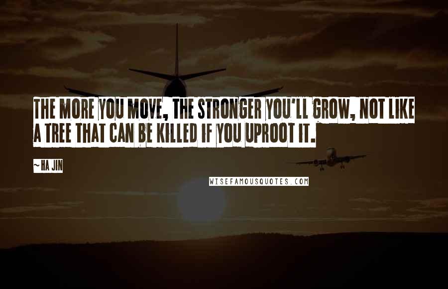 Ha Jin Quotes: The more you move, the stronger you'll grow, not like a tree that can be killed if you uproot it.