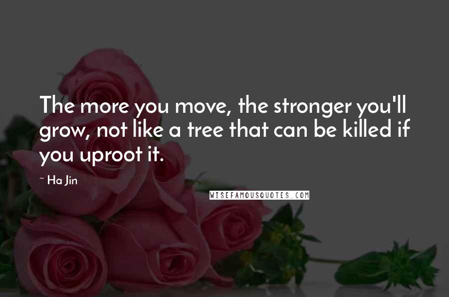Ha Jin Quotes: The more you move, the stronger you'll grow, not like a tree that can be killed if you uproot it.