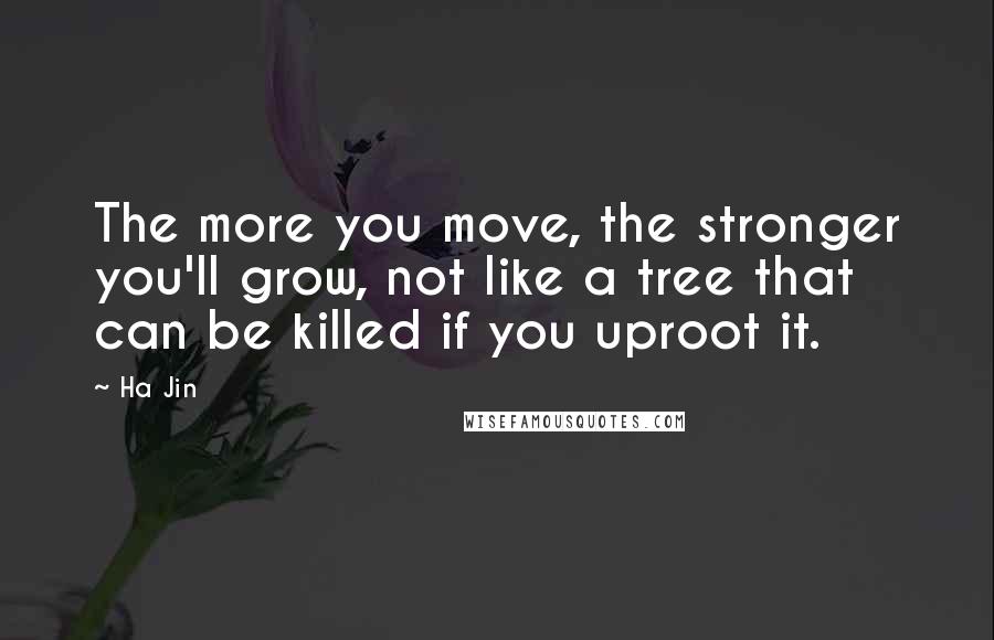 Ha Jin Quotes: The more you move, the stronger you'll grow, not like a tree that can be killed if you uproot it.