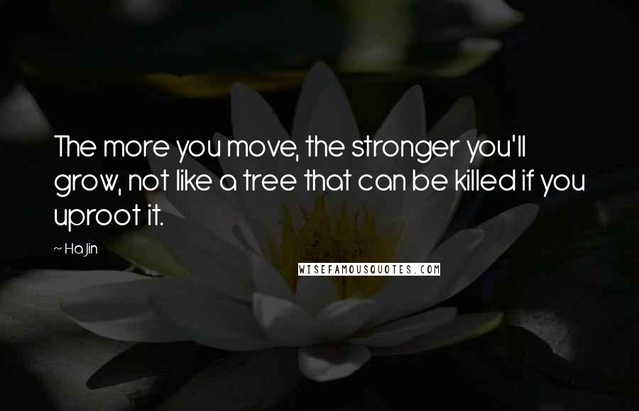 Ha Jin Quotes: The more you move, the stronger you'll grow, not like a tree that can be killed if you uproot it.