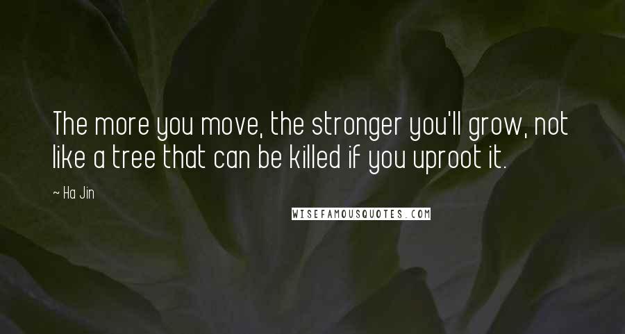 Ha Jin Quotes: The more you move, the stronger you'll grow, not like a tree that can be killed if you uproot it.
