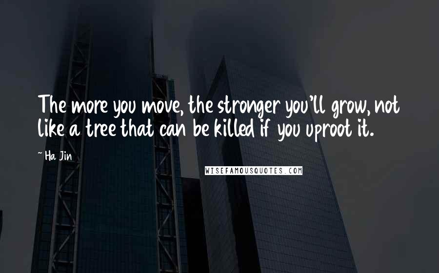 Ha Jin Quotes: The more you move, the stronger you'll grow, not like a tree that can be killed if you uproot it.