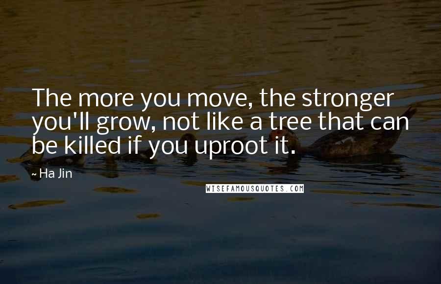 Ha Jin Quotes: The more you move, the stronger you'll grow, not like a tree that can be killed if you uproot it.