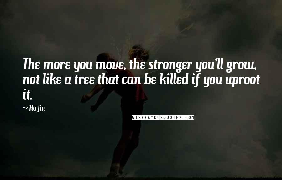 Ha Jin Quotes: The more you move, the stronger you'll grow, not like a tree that can be killed if you uproot it.