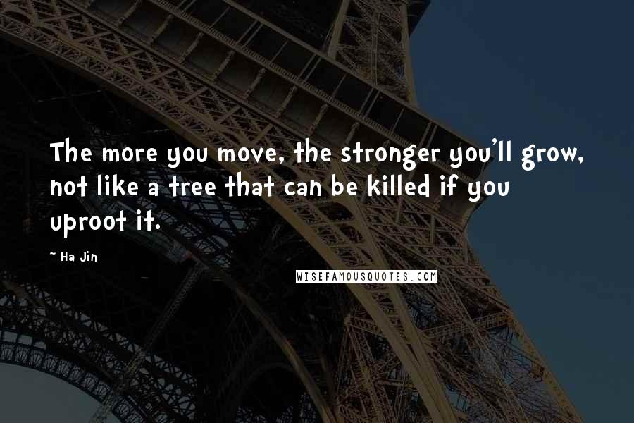 Ha Jin Quotes: The more you move, the stronger you'll grow, not like a tree that can be killed if you uproot it.