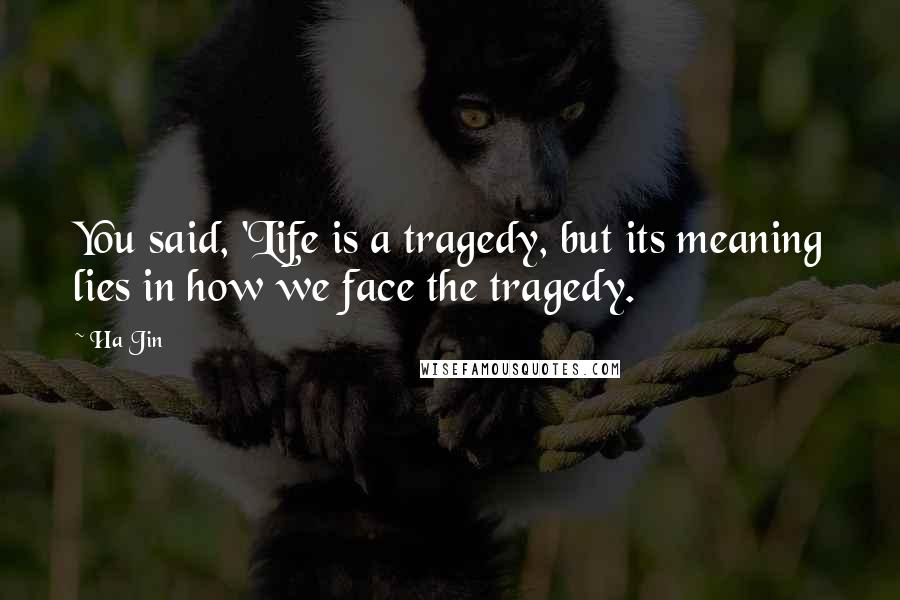Ha Jin Quotes: You said, 'Life is a tragedy, but its meaning lies in how we face the tragedy.