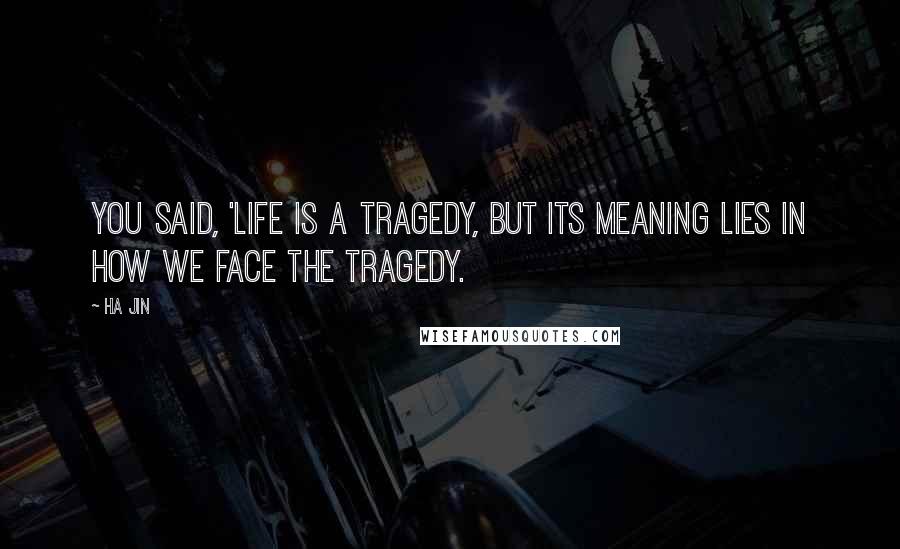 Ha Jin Quotes: You said, 'Life is a tragedy, but its meaning lies in how we face the tragedy.