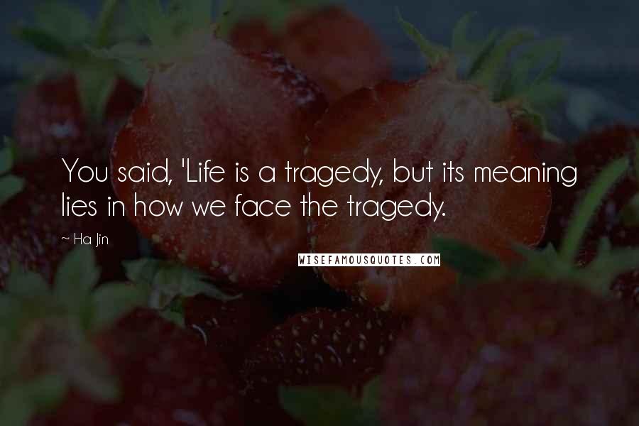 Ha Jin Quotes: You said, 'Life is a tragedy, but its meaning lies in how we face the tragedy.