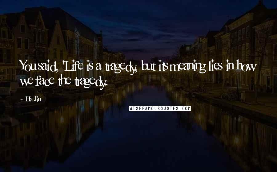 Ha Jin Quotes: You said, 'Life is a tragedy, but its meaning lies in how we face the tragedy.