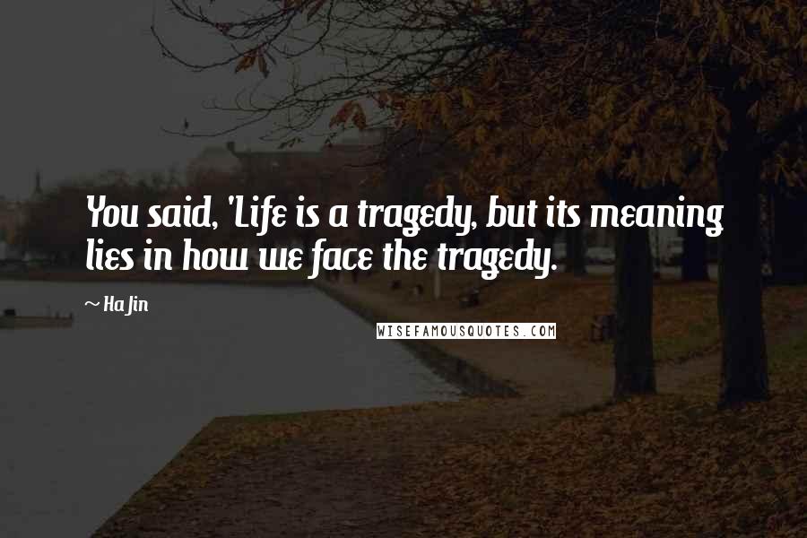 Ha Jin Quotes: You said, 'Life is a tragedy, but its meaning lies in how we face the tragedy.