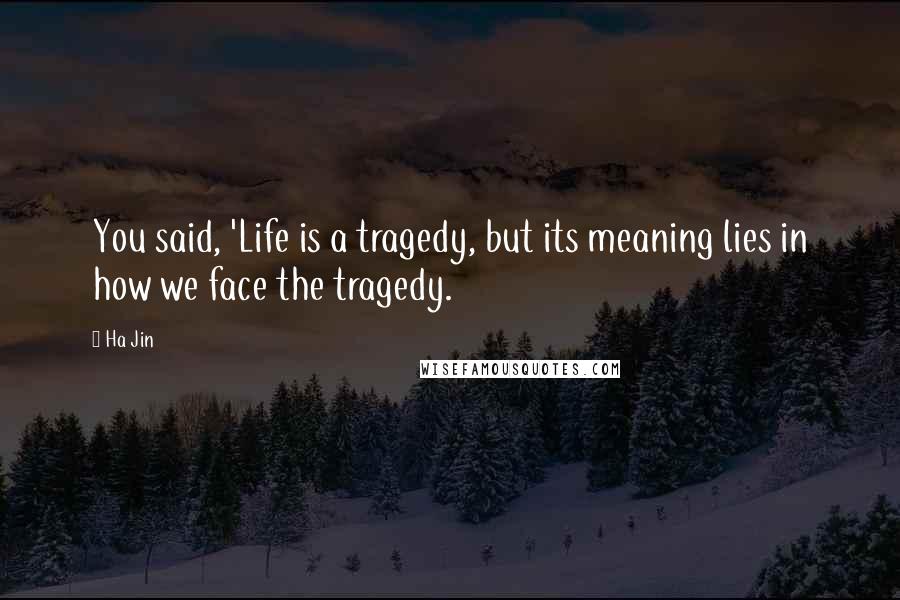 Ha Jin Quotes: You said, 'Life is a tragedy, but its meaning lies in how we face the tragedy.