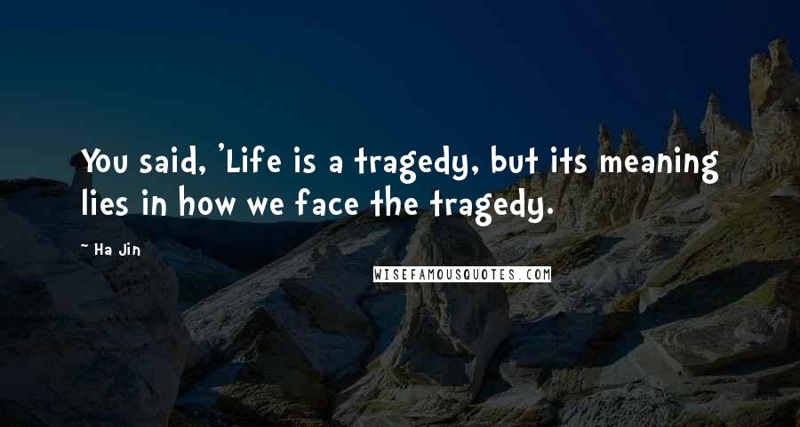 Ha Jin Quotes: You said, 'Life is a tragedy, but its meaning lies in how we face the tragedy.