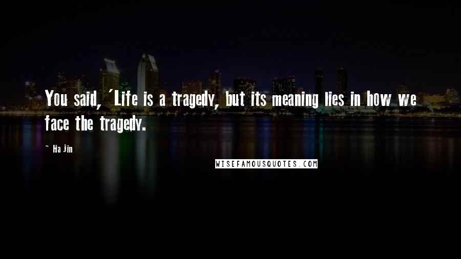 Ha Jin Quotes: You said, 'Life is a tragedy, but its meaning lies in how we face the tragedy.