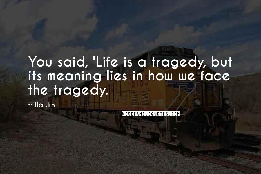 Ha Jin Quotes: You said, 'Life is a tragedy, but its meaning lies in how we face the tragedy.