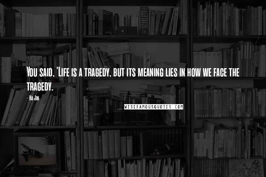 Ha Jin Quotes: You said, 'Life is a tragedy, but its meaning lies in how we face the tragedy.