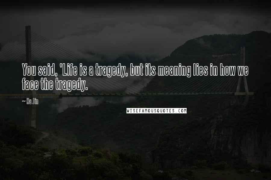 Ha Jin Quotes: You said, 'Life is a tragedy, but its meaning lies in how we face the tragedy.