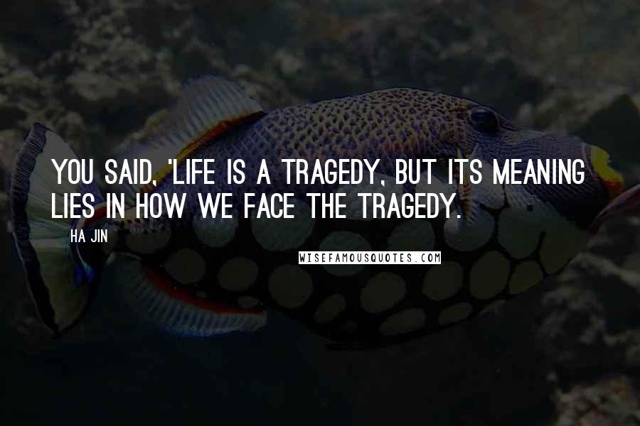 Ha Jin Quotes: You said, 'Life is a tragedy, but its meaning lies in how we face the tragedy.