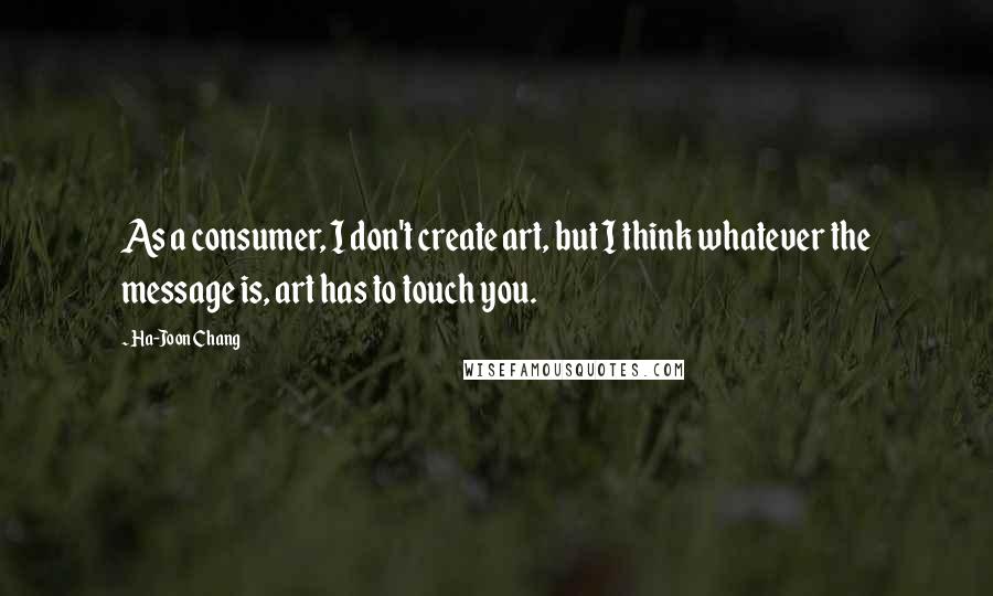 Ha-Joon Chang Quotes: As a consumer, I don't create art, but I think whatever the message is, art has to touch you.