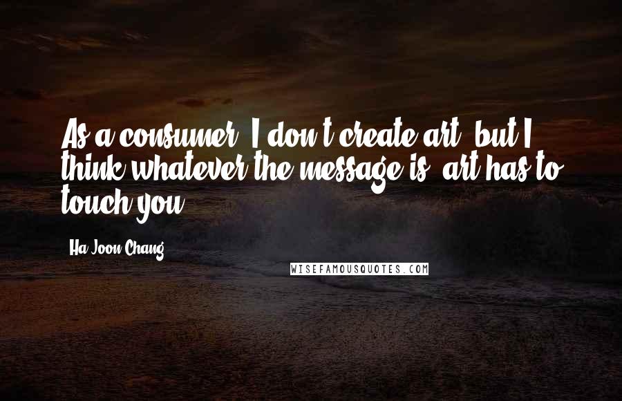 Ha-Joon Chang Quotes: As a consumer, I don't create art, but I think whatever the message is, art has to touch you.