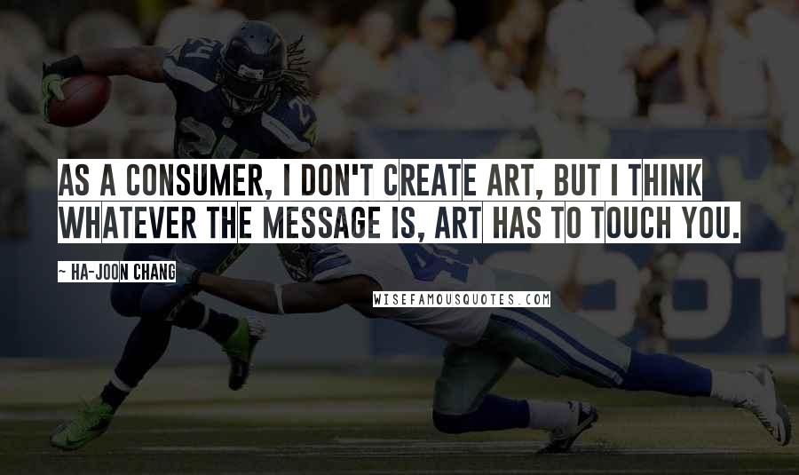 Ha-Joon Chang Quotes: As a consumer, I don't create art, but I think whatever the message is, art has to touch you.