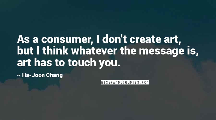 Ha-Joon Chang Quotes: As a consumer, I don't create art, but I think whatever the message is, art has to touch you.