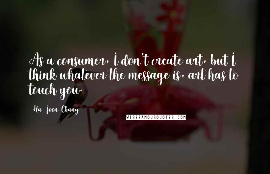 Ha-Joon Chang Quotes: As a consumer, I don't create art, but I think whatever the message is, art has to touch you.